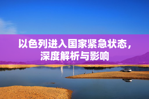 以色列进入国家紧急状态，深度解析与影响