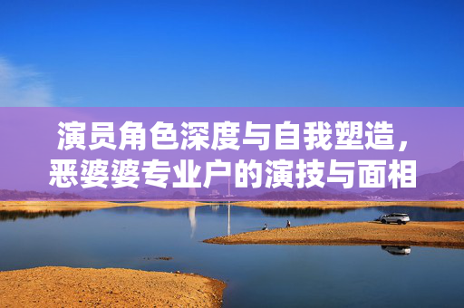 演员角色深度与自我塑造，恶婆婆专业户的演技与面相之谜