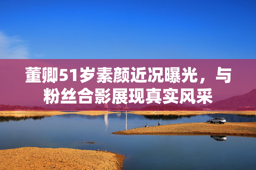 董卿51岁素颜近况曝光，与粉丝合影展现真实风采