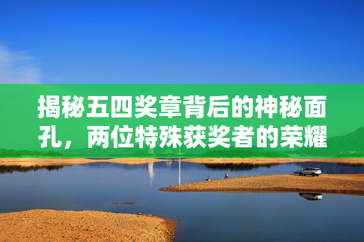 揭秘五四奖章背后的神秘面孔，两位特殊获奖者的荣耀时刻