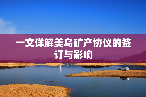 一文详解美乌矿产协议的签订与影响