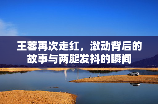 王蓉再次走红，激动背后的故事与两腿发抖的瞬间
