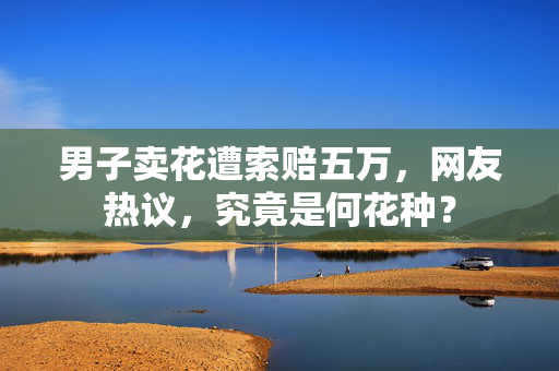 男子卖花遭索赔五万，网友热议，究竟是何花种？