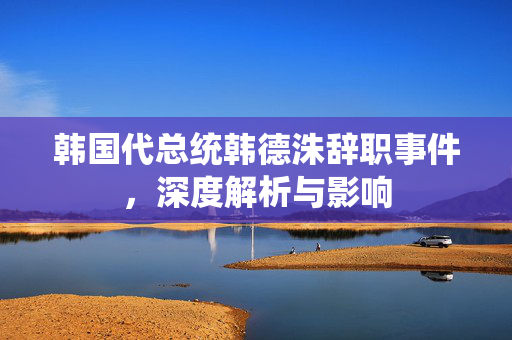 韩国代总统韩德洙辞职事件，深度解析与影响