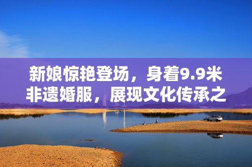 新娘惊艳登场，身着9.9米非遗婚服，展现文化传承之美