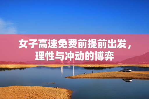 女子高速免费前提前出发，理性与冲动的博弈