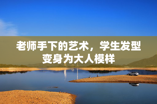 老师手下的艺术，学生发型变身为大人模样