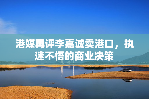 港媒再评李嘉诚卖港口，执迷不悟的商业决策