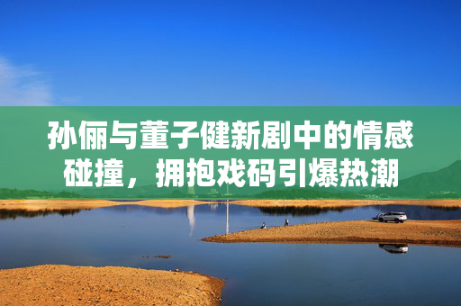 孙俪与董子健新剧中的情感碰撞，拥抱戏码引爆热潮