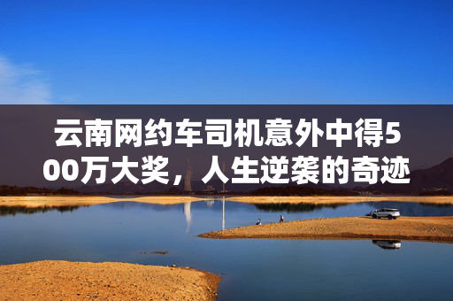 云南网约车司机意外中得500万大奖，人生逆袭的奇迹