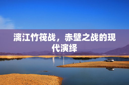 漓江竹筏战，赤壁之战的现代演绎