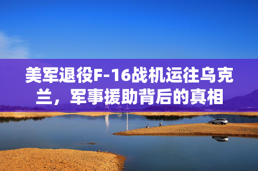 美军退役F-16战机运往乌克兰，军事援助背后的真相