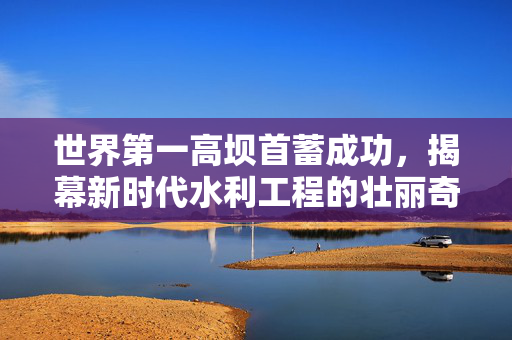 世界第一高坝首蓄成功，揭幕新时代水利工程的壮丽奇迹
