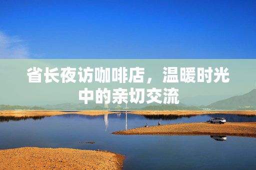 省长夜访咖啡店，温暖时光中的亲切交流