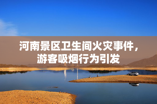 河南景区卫生间火灾事件，游客吸烟行为引发