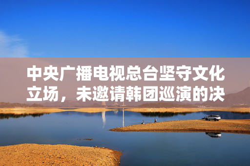 中央广播电视总台坚守文化立场，未邀请韩团巡演的决策分析