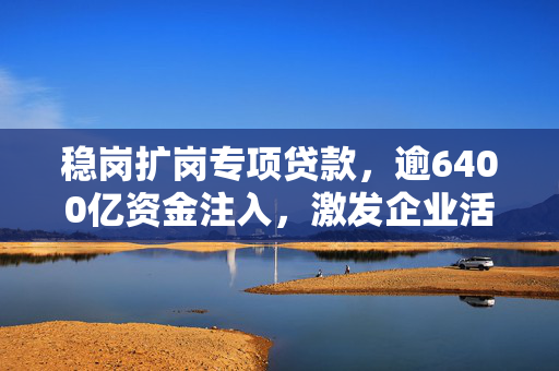 稳岗扩岗专项贷款，逾6400亿资金注入，激发企业活力助力经济发展