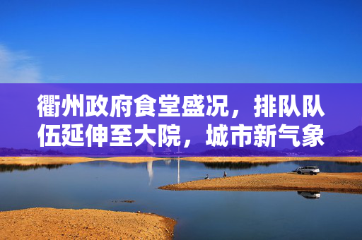 衢州政府食堂盛况，排队队伍延伸至大院，城市新气象的见证