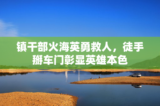 镇干部火海英勇救人，徒手掰车门彰显英雄本色