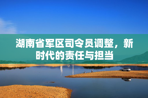 湖南省军区司令员调整，新时代的责任与担当
