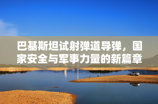 巴基斯坦试射弹道导弹，国家安全与军事力量的新篇章