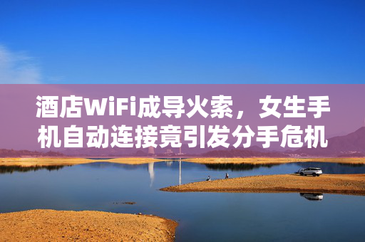 酒店WiFi成导火索，女生手机自动连接竟引发分手危机
