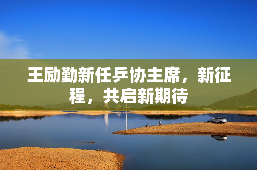 王励勤新任乒协主席，新征程，共启新期待