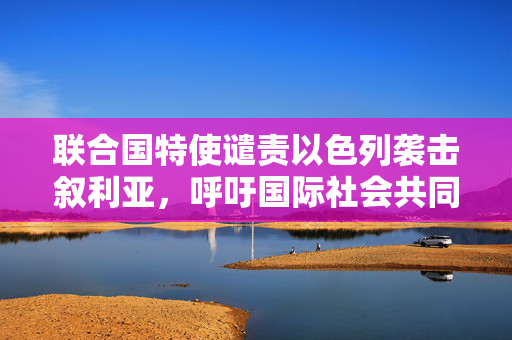 联合国特使谴责以色列袭击叙利亚，呼吁国际社会共同维护地区和平稳定