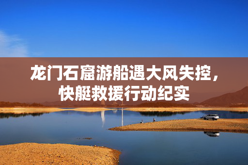 龙门石窟游船遇大风失控，快艇救援行动纪实