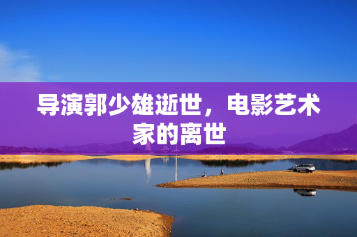 导演郭少雄逝世，电影艺术家的离世