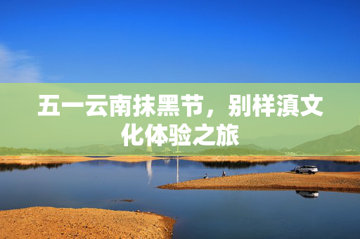 五一云南抹黑节，别样滇文化体验之旅