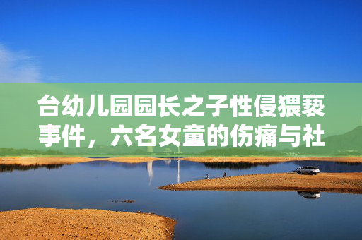 台幼儿园园长之子性侵猥亵事件，六名女童的伤痛与社会的警钟